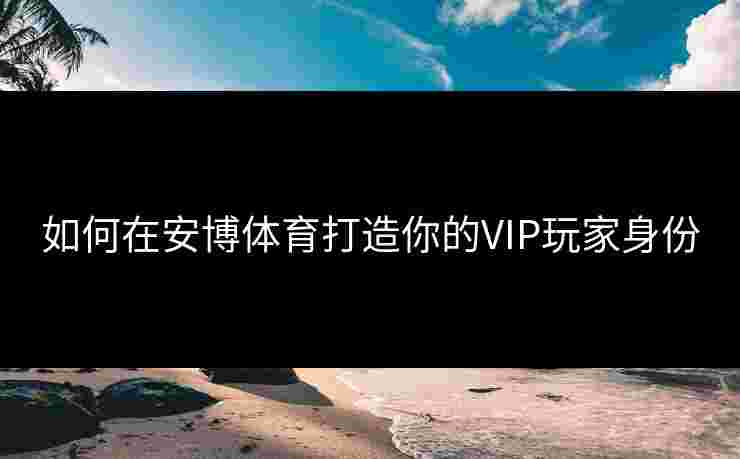 如何在安博体育打造你的VIP玩家身份