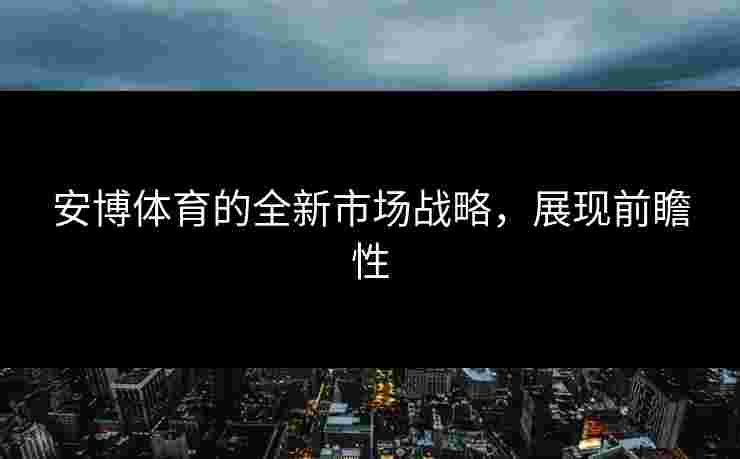 安博体育的全新市场战略，展现前瞻性