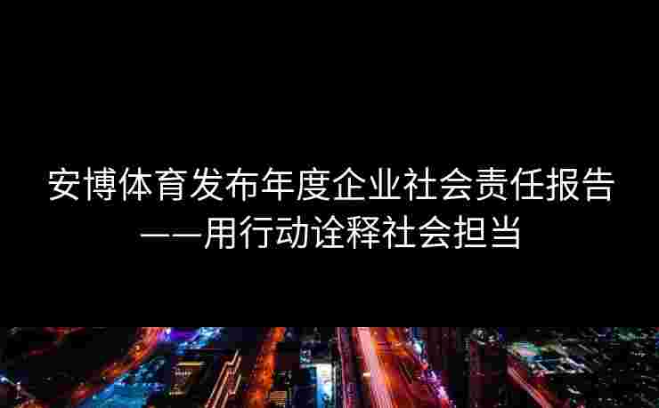 安博体育发布年度企业社会责任报告——用行动诠释社会担当