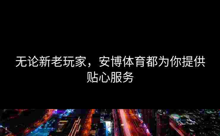 无论新老玩家，安博体育都为你提供贴心服务
