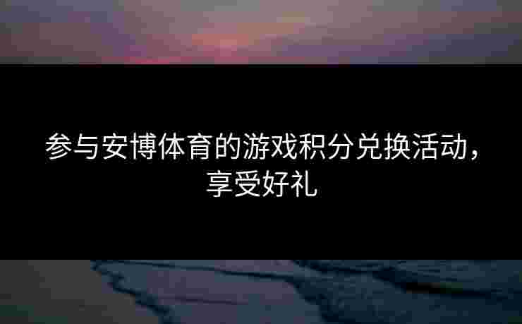 参与安博体育的游戏积分兑换活动，享受好礼