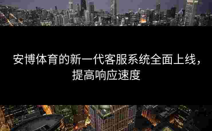 安博体育的新一代客服系统全面上线，提高响应速度