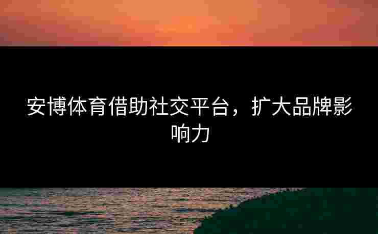 安博体育借助社交平台，扩大品牌影响力