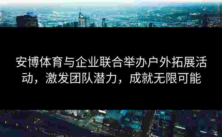 安博体育与企业联合举办户外拓展活动，激发团队潜力，成就无限可能