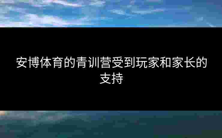 安博体育的青训营受到玩家和家长的支持 安博体育的青训营受到玩家和家长的支持