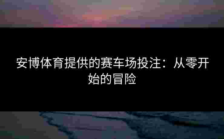 安博体育提供的赛车场投注:从零开始的冒险 安博体育提供的赛车场投注:从零开始的冒险