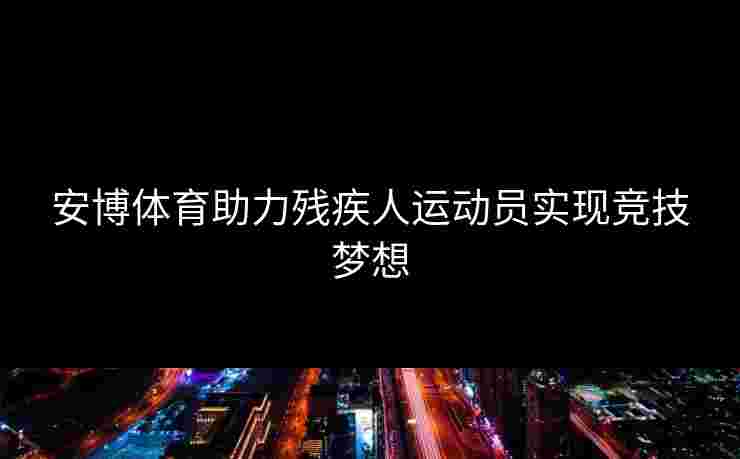 安博体育助力残疾人运动员实现竞技梦想
