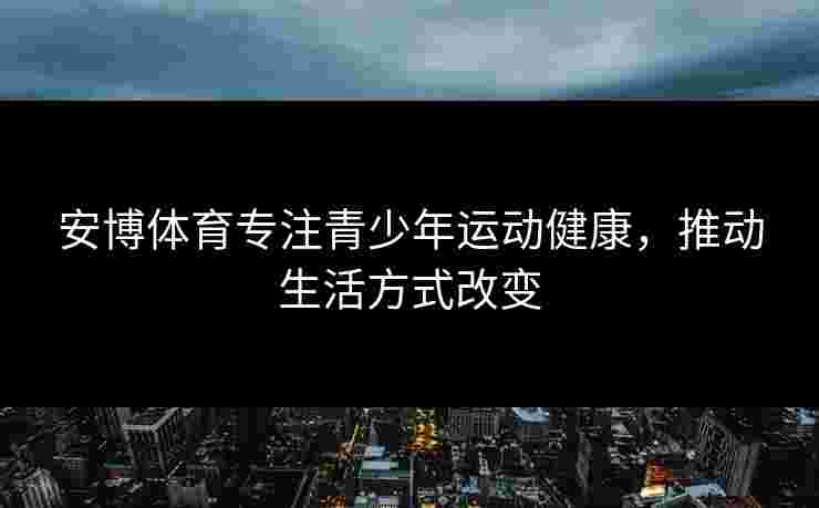 安博体育专注青少年运动健康,推动生活方式改变 安博体育专注青少年运动健康,推动生活方式改变