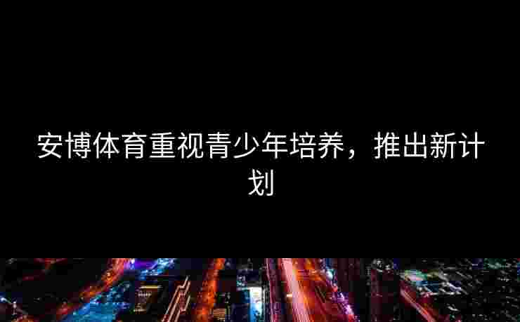 安博体育重视青少年培养，推出新计划