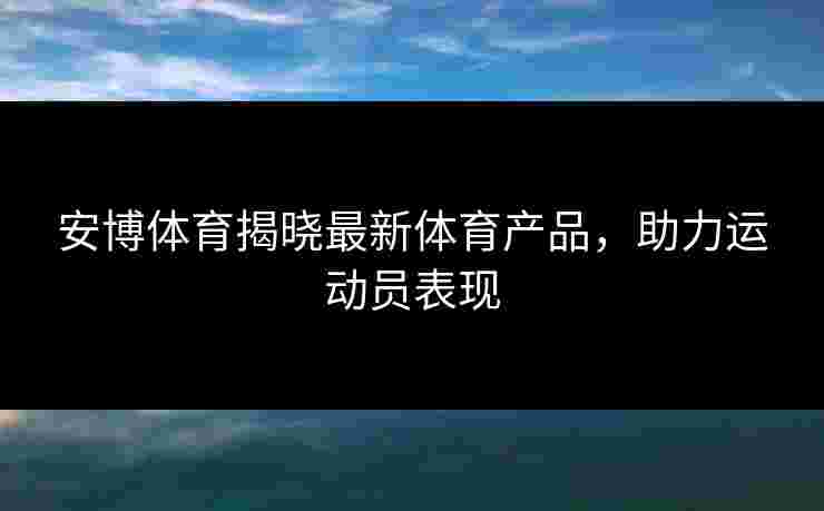 安博体育揭晓最新体育产品，助力运动员表现